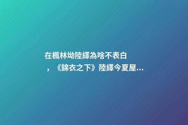 在楓林坳陸繹為啥不表白，《錦衣之下》陸繹今夏屋頂之吻-第1張-觀點-玄機派